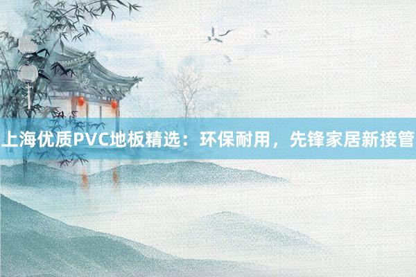 上海优质PVC地板精选：环保耐用，先锋家居新接管
